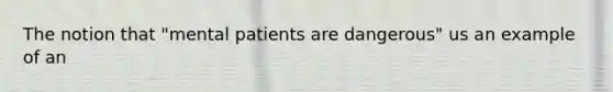 The notion that "mental patients are dangerous" us an example of an