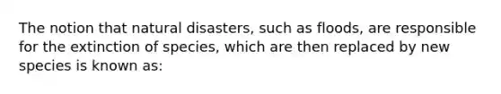 The notion that natural disasters, such as floods, are responsible for the extinction of species, which are then replaced by new species is known as: