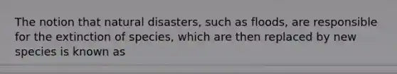 The notion that natural disasters, such as floods, are responsible for the extinction of species, which are then replaced by new species is known as