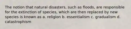 The notion that natural disasters, such as floods, are responsible for the extinction of species, which are then replaced by new species is known as a. religion b. essentialism c. gradualism d. catastrophism