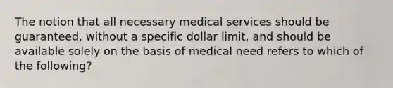 The notion that all necessary medical services should be guaranteed, without a specific dollar limit, and should be available solely on the basis of medical need refers to which of the following?