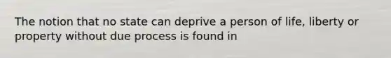 The notion that no state can deprive a person of life, liberty or property without due process is found in