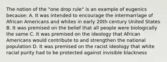 The notion of the "one drop rule" is an example of eugenics because: A. It was intended to encourage the intermarriage of <a href='https://www.questionai.com/knowledge/kktT1tbvGH-african-americans' class='anchor-knowledge'>african americans</a> and whites in early 20th century United States B. It was premised on the belief that all people were biologically the same C. It was premised on the ideology that African Americans would contribute to and strengthen the national population D. It was premised on the racist ideology that white racial purity had to be protected against invisible blackness