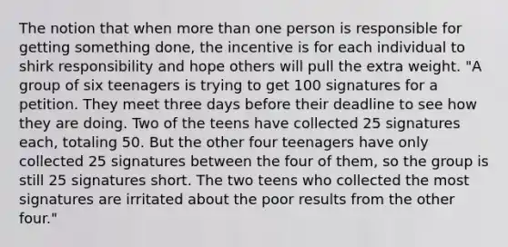 The notion that when more than one person is responsible for getting something done, the incentive is for each individual to shirk responsibility and hope others will pull the extra weight. "A group of six teenagers is trying to get 100 signatures for a petition. They meet three days before their deadline to see how they are doing. Two of the teens have collected 25 signatures each, totaling 50. But the other four teenagers have only collected 25 signatures between the four of them, so the group is still 25 signatures short. The two teens who collected the most signatures are irritated about the poor results from the other four."