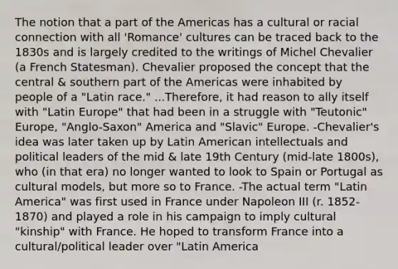 The notion that a part of the Americas has a cultural or racial connection with all 'Romance' cultures can be traced back to the 1830s and is largely credited to the writings of Michel Chevalier (a French Statesman). Chevalier proposed the concept that the central & southern part of the Americas were inhabited by people of a "Latin race." ...Therefore, it had reason to ally itself with "Latin Europe" that had been in a struggle with "Teutonic" Europe, "Anglo-Saxon" America and "Slavic" Europe. -Chevalier's idea was later taken up by Latin American intellectuals and political leaders of the mid & late 19th Century (mid-late 1800s), who (in that era) no longer wanted to look to Spain or Portugal as cultural models, but more so to France. -The actual term "Latin America" was first used in France under Napoleon III (r. 1852-1870) and played a role in his campaign to imply cultural "kinship" with France. He hoped to transform France into a cultural/political leader over "Latin America