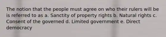 The notion that the people must agree on who their rulers will be is referred to as a. Sanctity of property rights b. Natural rights c. Consent of the governed d. Limited government e. Direct democracy