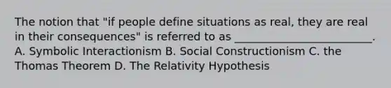 The notion that "if people define situations as real, they are real in their consequences" is referred to as _________________________. A. Symbolic Interactionism B. Social Constructionism C. the Thomas Theorem D. The Relativity Hypothesis