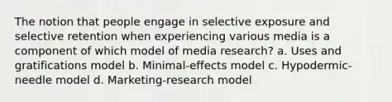 The notion that people engage in selective exposure and selective retention when experiencing various media is a component of which model of media research? a. Uses and gratifications model b. Minimal-effects model c. Hypodermic-needle model d. Marketing-research model