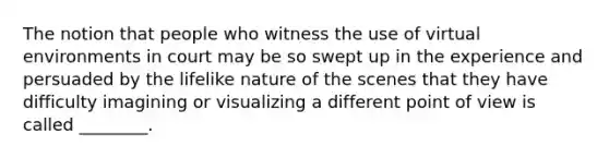 The notion that people who witness the use of virtual environments in court may be so swept up in the experience and persuaded by the lifelike nature of the scenes that they have difficulty imagining or visualizing a different point of view is called ________.