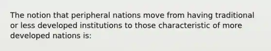 The notion that peripheral nations move from having traditional or less developed institutions to those characteristic of more developed nations is: