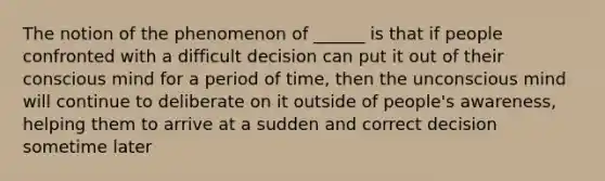 The notion of the phenomenon of ______ is that if people confronted with a difficult decision can put it out of their conscious mind for a period of time, then the unconscious mind will continue to deliberate on it outside of people's awareness, helping them to arrive at a sudden and correct decision sometime later