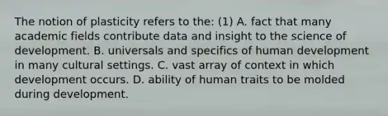 The notion of plasticity refers to the: (1) A. fact that many academic fields contribute data and insight to the science of development. B. universals and specifics of human development in many cultural settings. C. vast array of context in which development occurs. D. ability of human traits to be molded during development.