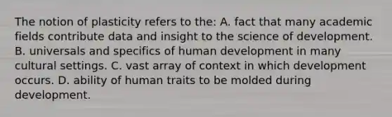 The notion of plasticity refers to the: A. fact that many academic fields contribute data and insight to the science of development. B. universals and specifics of human development in many cultural settings. C. vast array of context in which development occurs. D. ability of human traits to be molded during development.