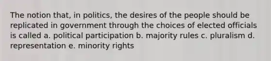 The notion that, in politics, the desires of the people should be replicated in government through the choices of elected officials is called a. political participation b. majority rules c. pluralism d. representation e. minority rights