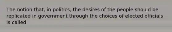 The notion that, in politics, the desires of the people should be replicated in government through the choices of elected officials is called