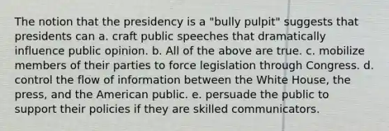 The notion that the presidency is a "bully pulpit" suggests that presidents can a. craft public speeches that dramatically influence public opinion. b. All of the above are true. c. mobilize members of their parties to force legislation through Congress. d. control the flow of information between the White House, the press, and the American public. e. persuade the public to support their policies if they are skilled communicators.