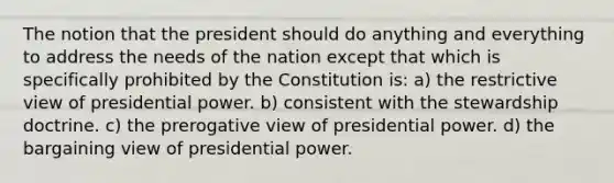 The notion that the president should do anything and everything to address the needs of the nation except that which is specifically prohibited by the Constitution is: a) the restrictive view of presidential power. b) consistent with the stewardship doctrine. c) the prerogative view of presidential power. d) the bargaining view of presidential power.