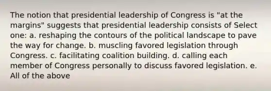 The notion that presidential leadership of Congress is "at the margins" suggests that presidential leadership consists of Select one: a. reshaping the contours of the political landscape to pave the way for change. b. muscling favored legislation through Congress. c. facilitating coalition building. d. calling each member of Congress personally to discuss favored legislation. e. All of the above