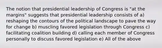 The notion that presidential leadership of Congress is "at the margins" suggests that presidential leadership consists of a) reshaping the contours of the political landscape to pave the way for change b) muscling favored legislation through Congress c) facilitating coalition building d) calling each member of Congress personally to discuss favored legislation e) All of the above