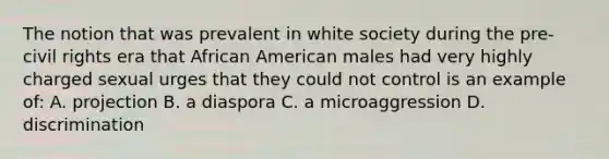 The notion that was prevalent in white society during the pre-civil rights era that African American males had very highly charged sexual urges that they could not control is an example of: A. projection B. a diaspora C. a microaggression D. discrimination