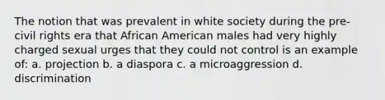 The notion that was prevalent in white society during the pre-civil rights era that African American males had very highly charged sexual urges that they could not control is an example of: a. projection b. a diaspora c. a microaggression d. discrimination