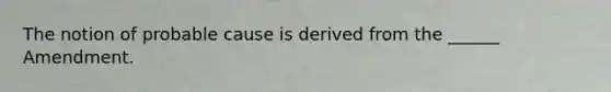 The notion of probable cause is derived from the ______ Amendment.