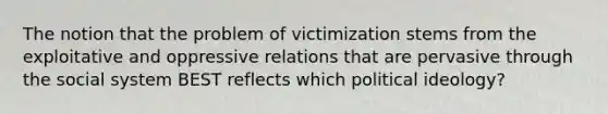 The notion that the problem of victimization stems from the exploitative and oppressive relations that are pervasive through the social system BEST reflects which political ideology?