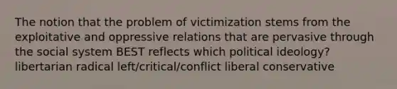 The notion that the problem of victimization stems from the exploitative and oppressive relations that are pervasive through the social system BEST reflects which political ideology? libertarian radical left/critical/conflict liberal conservative