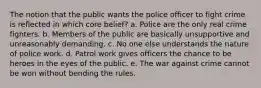 The notion that the public wants the police officer to fight crime is reflected in which core belief? a. ​Police are the only real crime fighters. b. ​Members of the public are basically unsupportive and unreasonably demanding. c. ​No one else understands the nature of police work. d. ​Patrol work gives officers the chance to be heroes in the eyes of the public. e. The war against crime cannot be won without bending the rules.