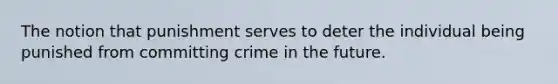 The notion that punishment serves to deter the individual being punished from committing crime in the future.