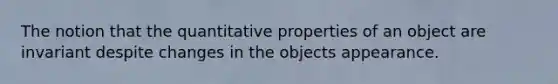 The notion that the quantitative properties of an object are invariant despite changes in the objects appearance.