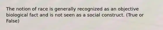 The notion of race is generally recognized as an objective biological fact and is not seen as a social construct. (True or False)