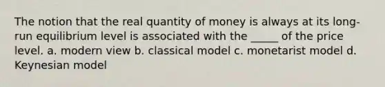 The notion that the real quantity of money is always at its long-run equilibrium level is associated with the _____ of the price level. a. modern view b. classical model c. monetarist model d. Keynesian model