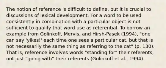 The notion of reference is difficult to define, but it is crucial to discussions of lexical development. For a word to be used consistently in combination with a particular object is not sufficient to qualify that word use as referential. To borrow an example from Golinkoff, Mervis, and Hirsh-Pasek (1994), "one can say 'yikes!' each time one sees a particular cat, but that is not necessarily the same thing as referring to the cat" (p. 130). That is, reference involves words "standing for" their referents, not just "going with" their referents (Golinkoff et al., 1994).