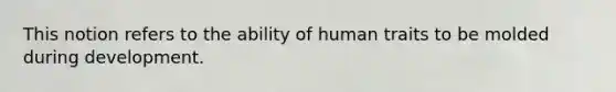 This notion refers to the ability of human traits to be molded during development.