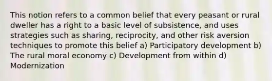 This notion refers to a common belief that every peasant or rural dweller has a right to a basic level of subsistence, and uses strategies such as sharing, reciprocity, and other risk aversion techniques to promote this belief a) Participatory development b) The rural moral economy c) Development from within d) Modernization