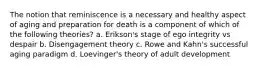 The notion that reminiscence is a necessary and healthy aspect of aging and preparation for death is a component of which of the following theories? a. Erikson's stage of ego integrity vs despair b. Disengagement theory c. Rowe and Kahn's successful aging paradigm d. Loevinger's theory of adult development