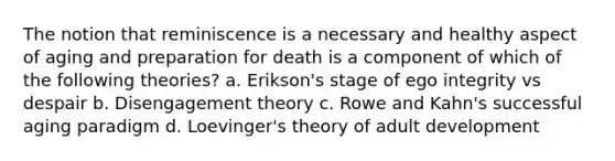 The notion that reminiscence is a necessary and healthy aspect of aging and preparation for death is a component of which of the following theories? a. Erikson's stage of ego integrity vs despair b. Disengagement theory c. Rowe and Kahn's successful aging paradigm d. Loevinger's theory of adult development