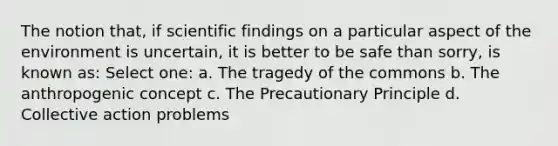 The notion that, if scientific findings on a particular aspect of the environment is uncertain, it is better to be safe than sorry, is known as: Select one: a. The tragedy of the commons b. The anthropogenic concept c. The Precautionary Principle d. Collective action problems