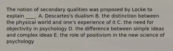 The notion of secondary qualities was proposed by Locke to explain ____. A. Descartes's dualism B. the distinction between the physical world and one's experience of it C. the need for objectivity in psychology D. the difference between simple ideas and complex ideas E. the role of positivism in the new science of psychology