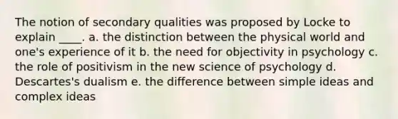 The notion of secondary qualities was proposed by Locke to explain ____. a. the distinction between the physical world and one's experience of it b. the need for objectivity in psychology c. the role of positivism in the new science of psychology d. Descartes's dualism e. the difference between simple ideas and complex ideas