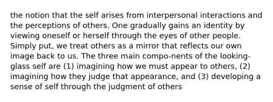 the notion that the self arises from interpersonal interactions and the perceptions of others. One gradually gains an identity by viewing oneself or herself through the eyes of other people. Simply put, we treat others as a mirror that reflects our own image back to us. The three main compo-nents of the looking-glass self are (1) imagining how we must appear to others, (2) imagining how they judge that appearance, and (3) developing a sense of self through the judgment of others