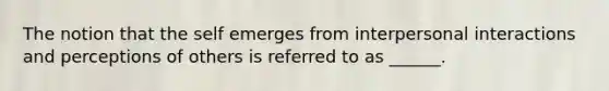 The notion that the self emerges from interpersonal interactions and perceptions of others is referred to as ______.
