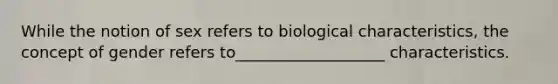 While the notion of sex refers to biological characteristics, the concept of gender refers to___________________ characteristics.