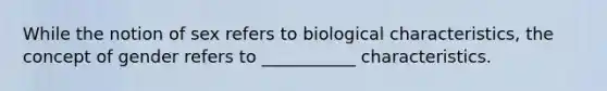 While the notion of sex refers to biological characteristics, the concept of gender refers to ___________ characteristics.