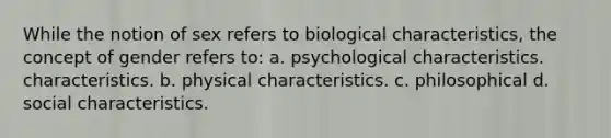 While the notion of sex refers to biological characteristics, the concept of gender refers to: a. psychological characteristics. characteristics. b. physical characteristics. c. philosophical d. social characteristics.