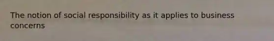 The notion of social responsibility as it applies to business concerns