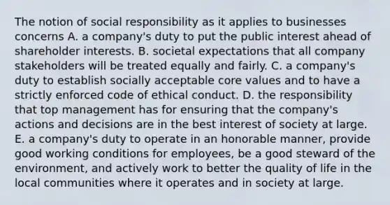 The notion of social responsibility as it applies to businesses concerns A. a company's duty to put the public interest ahead of shareholder interests. B. societal expectations that all company stakeholders will be treated equally and fairly. C. a company's duty to establish socially acceptable core values and to have a strictly enforced code of ethical conduct. D. the responsibility that top management has for ensuring that the company's actions and decisions are in the best interest of society at large. E. a company's duty to operate in an honorable manner, provide good working conditions for employees, be a good steward of the environment, and actively work to better the quality of life in the local communities where it operates and in society at large.