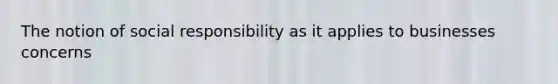 The notion of social responsibility as it applies to businesses concerns