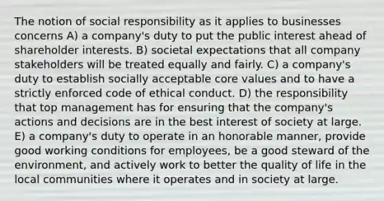 The notion of social responsibility as it applies to businesses concerns A) a company's duty to put the public interest ahead of shareholder interests. B) societal expectations that all company stakeholders will be treated equally and fairly. C) a company's duty to establish socially acceptable core values and to have a strictly enforced code of ethical conduct. D) the responsibility that top management has for ensuring that the company's actions and decisions are in the best interest of society at large. E) a company's duty to operate in an honorable manner, provide good working conditions for employees, be a good steward of the environment, and actively work to better the quality of life in the local communities where it operates and in society at large.